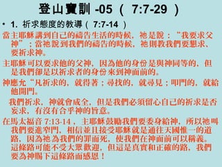 登山寶訓 -05 （ 7:7-29 ）
• 1. 祈求態度的教導（ 7:7-14 ）
當主耶 講到自己的禱告生活的時候， 是 ：“我要求父穌 祂 說
神”；當 到我們的禱告的時候， 則教我們要懇求、祂說 祂
要祈求神。
主耶 可以要求他的父神，因為他的身 是與神同等的，但穌 份
是我們卻是以祈求者的身 來到神面前的。份
神應允“凡祈求的，就得著；尋找的，就尋見；叩門的，就給
他開門。
我們祈求，神就會成全，但是我們必須留心自己的祈求是否
妄求，有沒有合乎神的旨意。
在馬太福音 7:13-14 ，主耶 鼓勵我們要委身給神，所以 叫穌 祂
我們要進窄門，相信並且接受耶 就是通往天國惟一的道穌
路，因為 為我們的罪而死，使我們在神面前可以稱義。祂
這條路可能不受大 歡迎，但這是真實和正確的路，我們眾
要為神賜下這條路而感恩！
 
