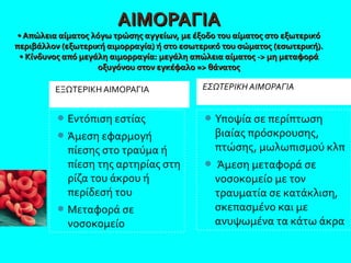 Υποψία σε περίπτωση
βιαίας πρόσκρουσης,
πτώσης, μωλωπισμού κλπ
 Άμεση μεταφορά σε
νοσοκομείο με τον
τραυματία σε κατάκλιση,
σκεπασμένο και με
ανυψωμένα τα κάτω άκρα
Εντόπιση εστίας
Άμεση εφαρμογή
πίεσης στο τραύμα ή
πίεση της αρτηρίας στη
ρίζα του άκρου ή
περίδεσή του
Μεταφορά σε
νοσοκομείο
ΑΙΜΟΡΑΓΙΑΑΙΜΟΡΑΓΙΑ
• Απώλεια αίματος λόγω τρώσης αγγείων, με έξοδο του αίματος στο εξωτερικό • Απώλεια αίματος λόγω τρώσης αγγείων, με έξοδο του αίματος στο εξωτερικό 
περιβάλλον (εξωτερική αιμορραγία) ή στο εσωτερικό του σώματος (εσωτερική).περιβάλλον (εξωτερική αιμορραγία) ή στο εσωτερικό του σώματος (εσωτερική).
• Κίνδυνος από μεγάλη αιμορραγία: μεγάλη απώλεια αίματος -> μη μεταφορά • Κίνδυνος από μεγάλη αιμορραγία: μεγάλη απώλεια αίματος -> μη μεταφορά 
οξυγόνου στον εγκέφαλο => θάνατοςοξυγόνου στον εγκέφαλο => θάνατος
ΕΞΩΤΕΡΙΚΗ ΑΙΜΟΡΑΓΙΑ ΕΣΩΤΕΡΙΚΗ ΑΙΜΟΡΑΓΙΑ
 