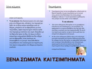  Είναι πολύ συχνό φαινόμενο ακίδες από ξύλο,
αχινό ή αγκάθια να καρφώνονται στο δέρμα.
Γι’ αυτό, δείξτε προσοχή όταν είστε στον
κήπο ή στη φύση.
 Τι να κάνετε: Εάν διαπιστώσετε ότι κάτι έχει
μπει στο δέρμα σας, αλείψτε την περιοχή με
λάδι. Αν το ξένο σώμα προεξέχει από το
δέρμα, μπορείτε να το αφαιρέσετε με ένα
τσιμπιδάκι, αφού πρώτα έχετε πλύνει καλά
την περιοχή με σαπούνι και νερό. Σπρώξτε με
τα δάχτυλα προς τα έξω. Αν όμως το ξένο
σώμα έχει εισχωρήσει βαθιά και δεν εξέχει
για να αφαιρεθεί, είναι σκόπιμο να
επισκεφθείτε το γιατρό. Κατευθυνθείτε
οπωσδήποτε στο νοσοκομείο σε περίπτωση
που έχουν εισχωρήσει στο δέρμα ρινίσματα
γυαλιού. 
ΞΕΝΑ ΣΩΜΑΤΑ  ΚΑΙ ΤΣΙΜΠΗΜΑΤΑ ΞΕΝΑ ΣΩΜΑΤΑ  ΚΑΙ ΤΣΙΜΠΗΜΑΤΑ 
Ξένα σώματα Τσιμπήματα
 Τσιμπήματα είναι τα πιο συνηθισμένα, ειδικά κατά τη
θερινή περίοδο. Αν μας τσιμπήσουν με το κεντρί
τους, χύνουν ένα δηλητήριο που είναι μείγμα
διαφόρων τοξινών. Γι’ αυτό προκαλούν ερεθισμούς
που μπορεί να είναι απλοί ή πιο σοβαροί.
Τι να κάνετε:
  Εάν είστε αλλεργικοί, θα πρέπει να το μεταφέρετε
επειγόντως στο νοσοκομείο, ή, αν γνωρίζετε, να
εφαρμόσετε τις πρώτες βοήθειες που σας έχει ήδη
συστήσει ο γιατρός που σας παρακολουθεί. Σε αυτή
την περίπτωση πρέπει να έχετε πάντα μαζί σας την
απαραίτητη φαρμακευτική αγωγή.
 Αν δεν είστε αλλεργικό, βάλτε πάνω στο τσίμπημα
μια κρύα κομπρέσα και κατόπιν διάλυμα αμμωνίας.
Αν υπάρχει κεντρί, θα πρέπει να αφαιρεθεί καλύτερα
από το γιατρό. Κατευθυνθείτε στην πλησιέστερη
οργανωμένη κλινική σε περίπτωση που δείτε
συμπτώματα όπως πρήξιμο ή ερυθρότητα, έντονο
κνησμό και δύσπνοια.  
 