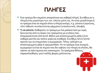 ΠΛΗΓΕΣΠΛΗΓΕΣ  
 Ένα τραύμα δεν σημαίνει απαραίτητα και σοβαρή πληγή. Συνήθως αν η
πληγή είναι μικρότερη των 2εκ. κλείνει μόνη της. Αν είναι μεγαλύτερη ή
το τραύμα είναι σε σημείο όπου η πληγή ανοίγει, π.χ. γόνατο ή αγκώνες,
τότε πιθανόν να απαιτούνται ράμματα ή επουλωτικές αλοιφές.
 Τι να κάνετε: Καθαρίστε το τραύμα με ένα μαλακό πανί με νερό,
ξεκινώντας από τις άκρες του τραύματος με κινήσεις που
απομακρύνονται από αυτό. Βάλτε μια αποστειρωμένη γάζα ή ένα
καθαρό μαντίλι και πιέστε γερά και σταθερά. Συνήθως πέντε λεπτά
αρκούν για να σταματήσει η αιμορραγία. Τέλος, καλύψτε με
αποστειρωμένη γάζα ή τραυμαπλάστ. Αν το τραύμα είναι ανοιχτό,
αιμορραγεί ή είναι σε σημείο που δεν αφήνει την πληγή να κλείσει, θα
πρέπει να πάτε άμεσα στο νοσοκομείο. Τα τραύματα θέλουν
παρακολούθηση, γιατί πολλές φορές μολύνονται.
 