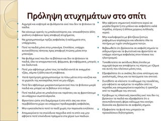 Πρόληψη ατυχημάτων στο σπίτιΠρόληψη ατυχημάτων στο σπίτι
 Αιχμηρά και κοφτερά να φυλάγονται εκεί που δεν τα φτάνουν τα
παίδια.
 Να κάνουμε ορατές τις μπαλκονόπορτες και οποιασδήποτε άλλη
γυάλινη επιφάνεια προς αποφυγή ατυχήματος.
 Να χρησιμοποιούμε πρίζες ασφαλείας ή καλύμματα στις
υπάρχουσες.
 Ποτέ τα παιδιά μόνα στην μπανιέρα. Επιπλέον, υπάρχει
αυτοκόλλητος τάπητας προς αποφυγή πτώσης μέσα στην
μπανιέρα.
 Να φυλάμε εκεί που δεν τα βλέπουν και δεν τα φτάνουν τα
παιδιά, όλα τα απορρυπαντικά, φάρμακα, φυτοφάρμακα, μπογιές
και διαλυτικά.
 Ποτέ μην αφήνουμε μόνα τους τα παιδιά κοντά σε αναμμένο
τζάκι, σόμπα ή άλλη καυτή επιφάνεια.
 Κατά προτίμηση χρησιμοποιούμε τα πίσω μάτια στην κουζίνα και
το χερούλι της κατσαρόλας ποτέ να μην εξέχει.
 Ποτέ δεν αφήνουμε μικροαντικείμενα εκεί που τα φτάνουν μικρά
παιδιά και μπορεί να τα βάλουν στο στόμα.
 Ποτέ παιδιά μόνα σε μπαλκόνια και ταράτσες και ας φροντίσουμε
να υπάρχουν σωστά κάγκελα.
 Φροντίστε ώστε στο διαμέρισμα ή στο σπίτι σας και στον
περιβάλλοντα χώρο να υπάρχουν προδιαγραφές ασφαλείας.
 Μην εγκαταλείπετε ποτέ το παιδί χωρίς την παρουσία ενηλίκου.
 Απομακρύνετε τα επικίνδυνα παιχνίδια από το σπίτι και μην
αφήνετε ποτέ επικίνδυνα πράγματα στα χέρια των παιδιών.
 Μην αφήνετε σημαντική ποσότητα νερού σε
μεγάλα δοχεία ή στο μπάνιο και ασφαλίστε καλά
πηγάδια, στέρνες ή άλλους χώρους συλλογής
νερού.
 Μην κυκλοφορείτε με φλιτζάνια ζεστών
ροφημάτων απρόσεχτοι και αδειάστε όλα τα
ποτήρια με τυχόν υπολείμματα ποτών.
 Βεβαιωθείτε ότι βρίσκονται σε ασφαλή σημεία το
σιδερωτήριο και τα φωτιστικά και φροντίστε να
υπάρχει σύστημα ασφαλείας στον πίνακα του
ηλεκτρισμού.
 Τοποθετείστε σε ακίνδυνη θέση έπιπλα με
αιχμηρά άκρα και αποφύγετε τις πόρτες με τζάμια
και αυτές που κλείνουν μόνες τους.
 Εξασφαλίστε ότι οι σκάλες δεν είναι απότομες και
γυαλιστερές, όπως και τα πατώματα του σπιτιού.
 Συνηθίστε να κλείνετε το κάλυμμα της τουαλέτας,
μην αφήνετε να κρέμεται το κορδόνι από τις
περσίδες και απομακρύνετε καρέκλες ή τραπέζια
από τα παράθυρα του σπιτιού.
 Κρύβουμε τις πλαστικές σακούλες εκεί που δεν τις
βρίσκουν τα παιδιά και εξασφαλίστε ότι ο
σκουπιδοτενεκές φέρει κάλυμμα που ανοίγει
δύσκολα και βρίσκεται σε ασφαλές σημείο.
 Εξαφανίστε τα φυτά που μπορούν να
προκαλέσουν δηλητηρίαση.
 