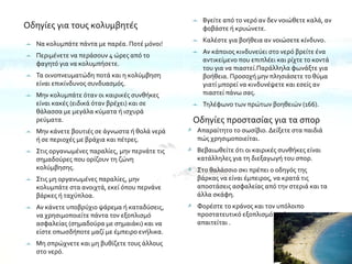 Οδηγίες για τους κολυμβητές
Οδηγίες προστασίας για τα σπορ
 Απαραίτητο το σωσίβιο. Δείξετε στα παιδιά
πώς χρησιμοποιείται.
 Βεβαιωθείτε ότι οι καιρικές συνθήκες είναι
κατάλληλες για τη διεξαγωγή του σπορ.
 Στο θαλάσσιο σκι πρέπει ο οδηγός της
βάρκας να είναι έμπειρος, να κρατά τις
αποστάσεις ασφαλείας από την στεριά και τα
άλλα σκάφη.
 Φορέστε το κράνος και τον υπόλοιπο
προστατευτικό εξοπλισμό σε όποιο σπορ
απαιτείται .
 Να κολυμπάτε πάντα με παρέα. Ποτέ μόνοι!
 Περιμένετε να περάσουν 4 ώρες από το
φαγητό για να κολυμπήσετε.
 Τα οινοπνευματώδη ποτά και η κολύμβηση
είναι επικίνδυνος συνδυασμός.
 Μην κολυμπάτε όταν οι καιρικές συνθήκες
είναι κακές (ειδικά όταν βρέχει) και σε
θάλασσα με μεγάλα κύματα ή ισχυρά
ρεύματα.
 Μην κάνετε βουτιές σε άγνωστα ή θολά νερά
ή σε περιοχές με βράχια και πέτρες.
 Στις οργανωμένες παραλίες, μην περνάτε τις
σημαδούρες που ορίζουν τη ζώνη
κολύμβησης.
 Στις μη οργανωμένες παραλίες, μην
κολυμπάτε στα ανοιχτά, εκεί όπου περνάνε
βάρκες ή ταχύπλοα.
 Αν κάνετε υποβρύχιο ψάρεμα ή καταδύσεις,
να χρησιμοποιείτε πάντα τον εξοπλισμό
ασφαλείας (σημαδούρα με σημαιάκι) και να
είστε οπωσδήποτε μαζί με έμπειρο ενήλικα.
 Μη σπρώχνετε και μη βυθίζετε τους άλλους
στο νερό.
 Βγείτε από το νερό αν δεν νοιώθετε καλά, αν
φοβάστε ή κρυώνετε.
 Καλέστε για βοήθεια αν νοιώσετε κίνδυνο.
 Αν κάποιος κινδυνεύει στο νερό βρείτε ένα
αντικείμενο που επιπλέει και ρίχτε το κοντά
του για να πιαστεί.Παράλληλα φωνάξτε για
βοήθεια. Προσοχή μην πλησιάσετε το θύμα
γιατί μπορεί να κινδυνέψετε και εσείς αν
πιαστεί πάνω σας.
 Τηλέφωνο των πρώτων βοηθειών (166).
 