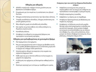 Οδηγίες για οδηγούς
 Αλλάξτε πορεία εάν υπάρχει έντονη χιονόπτωση και
βρίσκεστε σε δύσβατο δρόμο.
 Ενημέρωση για τον καιρό και τη κατάσταση του οδικού
δικτύου.
 Έλεγχος κατάστασης αυτοκίνητου πριν ξεκινήσει κάποιος.
 Ύπαρξη κατάλληλων αλυσίδων, έλεγχος κατάστασης και
γνώση χρήσης αυτών.
 Μην οδηγείτε χωρίς αντιολισθητικές αλυσίδες.
 Εάν πρέπει να μετακινηθείτε στη πόλη επιλέγετε τις
δημόσιες συγκοινωνίες.
 Κατάλληλη ένδυση.
 Αποφύγετε να οδηγείτε σε ερημικούς δρόμους και
προτιμήστε τις κεντρικές αρτηρίες.
Οδηγίες για εγκλωβισμένους σε χιονισμένο δρόμο
 Να παραμείνουν στα οχήματα.
 Να μην απομακρύνονται από το όχημα για βοήθεια εκτός
αν οι ομάδες βοηθείας βρίσκονται σε απόσταση μικρή από
το όχημα και υπάρχει καλή ορατότητα.
 Αποκλεισμένοι οδηγοί να αναρτούν στην κεραία του
οχήματος έγχρωμο πανί.
 Κάθε ώρα και για 10 λεπτά να θέτουν σε λειτουργία τη
μηχανή του οχήματος.
 Η εξάτμιση του οχήματος να διατηρείται καθαρή από το
χιόνι.
 Ιδιαίτερη προσοχή για τα άτομα με προβλήματα υγείας.
Ενέργειες πριν και κατά την διάρκεια θυελλωδών
ανέμων
 Ασφαλίστε αντικείμενα που μπορεί να
παρασυρθούν από τον άνεμο και ενδέχεται να
προκαλέσουν καταστροφές ή τραυματισμούς.
 Ελέγξτε αναρτημένες πινακίδες.
 Ασφαλίστε τις πόρτες και τα παράθυρα.
 Αποφύγετε δραστηριότητες σε θαλάσσιες και
παράκτιες περιοχές.
 Αποφύγετε τη διέλευση κοντά από μεγάλα
δέντρα, κάτω από αναρτημένες πινακίδες και
γενικά από περιοχές, όπου μπορεί ελαφρά
αντικείμενα να αποκολληθούν και να πέσουν
στο έδαφος (π.χ. κάτω από μπαλκόνια, όπου
μπορεί να πέσουν διάφορα αντικείμενα, όπως
γλάστρες, σπασμένα τζάμια κλπ.).
 