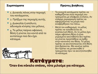  1. Δυνατός πόνος στην περιοχή
του κατάγματος.
 2. Πρήξιμο της περιοχής αυτής.
 3. Δυσκολία ή απόλυτη
αδυναμία κίνησης του μέλους.
 4.Το μέλος παίρνει αφύσικη
θέση ή γίνεται πιο κοντό από το
αντίστοιχο πού δεν έχει
κάταγμα.
• Τα ανοιχτά κατάγματα πρέπει να
καθαρίζονται στην περιοχή του
τραύματος με ελαφριές κινήσεις. Αν
υπάρχει αιμορραγία πρέπει να
εφαρμόζονται τα μέτρα πού
αναφέρθηκαν πιο πάνω.
• Μετά τον καθαρισμό, το μέλος
πρέπει να τοποθετείται σε
αναπαυτική θέση. Αν το μέλος έχει
πάρει αφύσικη θέση ή είναι
γυρισμένο ασυνήθιστα δεν πρέπει
να γίνεται προσπάθεια να έρθει
στην κανονική του θέση.Το μέλος
πρέπει να ακινητοποιείται στή θέση
πού βρίσκεται. Με κανένα τρόπο
δεν πρέπει να μετακινηθεί ο
τραυματίας πριν να ακινητοποιηθεί
το κάταγμα.
ΚατάγματαΚατάγματα::
Όταν ένα κόκαλο σπάσει, τότε μιλούμε για κάταγμα.Όταν ένα κόκαλο σπάσει, τότε μιλούμε για κάταγμα.
Συμπτώματα Πρώτες βοήθειες
 