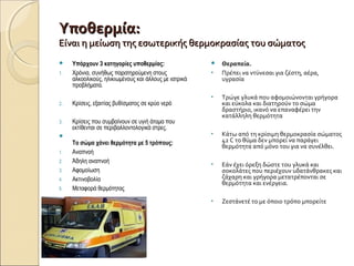 Υποθερμία:Υποθερμία:
Είναι η μείωση της εσωτερικής θερμοκρασίας του σώματοςΕίναι η μείωση της εσωτερικής θερμοκρασίας του σώματος
 Υπάρχουν 3 κατηγορίες υποθερμίας:
1. Χρόνια, συνήθως παρατηρούμενη στους
αλκοολικούς, ηλικιωμένους και άλλους με ιατρικά
προβλήματα.
2. Κρίσεις, εξαιτίας βυθίσματος σε κρύο νερό
3. Κρίσεις που συμβαίνουν σε υγιή άτομα που
εκτίθενται σε περιβαλλοντολογικά στρες.

Το σώμα χάνει θερμότητα με 5 τρόπους:
1. Αναπνοή
2. Άδηλη αναπνοή
3. Αφομοίωση
4. Ακτινοβολία
5. Μεταφορά θερμότητας
 Θεραπεία.
• Πρέπει να ντύνεσαι για ζέστη, αέρα,
υγρασία
• Τρώγε γλυκά που αφομοιώνονται γρήγορα
και εύκολα και διατηρούν το σώμα
δραστήριο, ικανό να επαναφέρει την
κατάλληλη θερμότητα
• Κάτω από τη κρίσιμη θερμοκρασία σώματος
42 C το θύμα δεν μπορεί να παράγει
θερμότητα από μόνο του για να συνέλθει.
• Εάν έχει όρεξη δώστε του γλυκά και
σοκολάτες που περιέχουν υδατάνθρακες και
ζάχαρη και γρήγορα μετατρέπονται σε
θερμότητα και ενέργεια.
• Ζεστάνετέ το με όποιο τρόπο μπορείτε
 