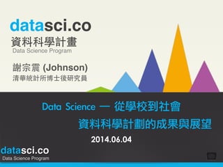 datasci.co
Data Science Program
datasci.co
資料科學計畫
Data Science Program
謝宗震 (Johnson)!
清華統計所博⼠士後研究員
Data	 Science	 ─	 從學校到社會	 
	  	  	  資料科學計劃的成果與展望
2014.06.04
 