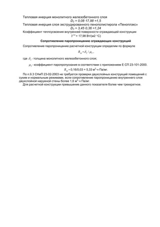 Тепловая инерция монолитного железобетонного слоя
D2 = 0,08·17,98 =1,5
Тепловая инерция слоя экструдированного пенополистирола «Пеноплэкс»
D3 = 3,45·0,36 =1,24
Коэффициент теплоусвоения внутренней поверхности ограждающей конструкции
int
Y = 17,98 Вт/(м2·С)
Сопротивление паропроницанию ограждающих конструкций
Сопротивление паропроницанию расчетной конструкции определим по формуле
vpR = 22 /  ,
где 2 - толщина монолитного железобетонного слоя;
2 - коэффициент паропропускания в соответствии с приложением Е СП 23-101-2000.
vpR = 0,16/0,03 = 5,33 м2
·ч·Па/мг.
По п.9.3 СНиП 23-02-2003 не требуется проверки двухслойных конструкций помещений с
сухим и нормальным режимами, если сопротивление паропроницанию внутреннего слоя
двухслойной наружной стены более 1,6 м2
·ч·Па/мг.
Для расчетной конструкции превышение данного показателя более чем трехкратное.
 