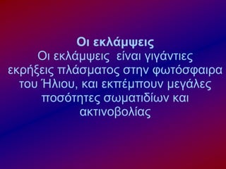Οι εκλάμψεις
Οι εκλάμψεις είναι γιγάντιες
εκρήξεις πλάσματος στην φωτόσφαιρα
του Ήλιου, και εκπέμπουν μεγάλες
ποσότητες σωματιδίων και
ακτινοβολίας
 