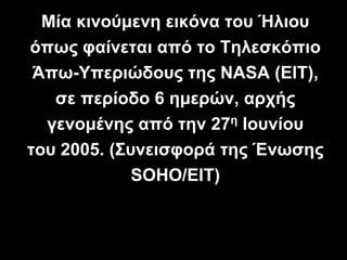 Μία κινούμενη εικόνα του Ήλιου
όπως φαίνεται από το Τηλεσκόπιο
Άπω-Υπεριώδους της NASA (EIT),
σε περίοδο 6 ημερών, αρχής
γενομένης από την 27η Ιουνίου
του 2005. (Συνεισφορά της Ένωσης
SOHO/EIT)
 