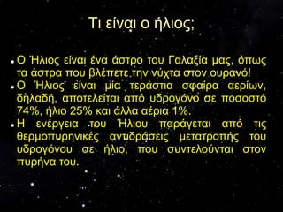 Τι είναι ο ήλιος;
 Ο Ήλιος είναι ένα άστρο του Γαλαξία μας, όπως
τα άστρα που βλέπετε την νύχτα στον ουρανό!
 Ο Ήλιος είναι μία τεράστια σφαίρα αερίων,
δηλαδή, αποτελείται από υδρογόνο σε ποσοστό
74%, ήλιο 25% και άλλα αέρια 1%.
 Η ενέργεια του Ήλιου παράγεται από τις
θερμοπυρηνικές αντιδράσεις μετατροπής του
υδρογόνου σε ήλιο, που συντελούνται στον
πυρήνα του.
 