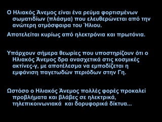 Ο Ηλιακός Άνεμος είναι ένα ρεύμα φορτισμένων
σωματιδίων (πλάσμα) που ελευθερώνεται από την
ανώτερη ατμόσφαιρα του Ήλιου.
Αποτελείται κυρίως από ηλεκτρόνια και πρωτόνια.
Υπάρχουν σήμερα θεωρίες που υποστηρίζουν ότι ο
Ηλιακός Άνεμος δρα ανασχετικά στις κοσμικές
ακτίνες-γ, με αποτέλεσμα να εμποδίζεται η
εμφάνιση παγετωδών περιόδων στην Γη.
Ωστόσο ο Ηλιακός Άνεμος πολλές φορές προκαλεί
προβλήματα και βλάβες σε ηλεκτρικά,
τηλεπικοινωνιακά και δορυφορικά δίκτυα...
 