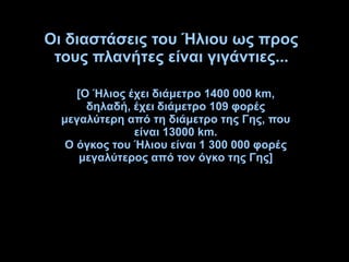 Οι διαστάσεις του Ήλιου ως προς
τους πλανήτες είναι γιγάντιες...
[Ο Ήλιος έχει διάμετρο 1400 000 km,
δηλαδή, έχει διάμετρο 109 φορές
μεγαλύτερη από τη διάμετρο της Γης, που
είναι 13000 km.
Ο όγκος του Ήλιου είναι 1 300 000 φορές
μεγαλύτερος από τον όγκο της Γης]
 