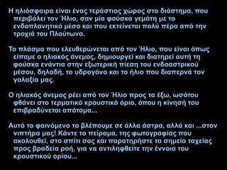 Η ηλιόσφαιρα είναι ένας τεράστιος χώρος στο διάστημα, που
περιβάλει τον Ήλιο, σαν μία φούσκα γεμάτη με το
ενδοπλανητικό μέσο και που εκτείνεται πολύ πέρα από την
τροχιά του Πλούτωνα.
Το πλάσμα που ελευθερώνεται από τον Ήλιο, που είναι όπως
είπαμε ο ηλιακός άνεμος, δημιουργεί και διατηρεί αυτή τη
φούσκα ενάντια στην εξωτερική πίεση του ενδοαστρικού
μέσου, δηλαδή, το υδρογόνο και το ήλιο που διαπερνά τον
γαλαξία μας.
Ο ηλιακός άνεμος ρέει από τον Ήλιο προς τα έξω, ωσότου
φθάνει στο τερματικό κρουστικό όριο, όπου η κίνησή του
επιβραδύνεται απότομα...
Αυτό το φαινόμενο το βλέπουμε σε άλλα άστρα, αλλά και ...στον
νιπτήρα μας! Κάντε το πείραμα, της φωτογραφίας που
ακολουθεί, στο σπίτι σας και παρατηρήστε τα σημεία ταχείας
προς βραδεία ροή, για να αντιληφθείτε την έννοια του
κρουστικού ορίου...
 