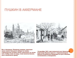 ПУШКИН В АККЕРМАНЕ
Вот и Аккерман. Повернув направо, проехали
мимо нового большого собора на холме,
строительство которого было закончено за год до
того. Собор стоял на виду, стоял величественно,
как и полагается храму.
14 декабря 1821 года опальный поэт Александр
Сергеевич Пушкин вместе с подполковником
Иваном Петровичем Липранди по пути в Измаил
остановились в Аккермане.
 