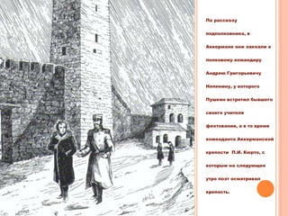 По рассказу
подполковника, в
Аккермане они заехали к
полковому командиру
Андрею Григорьевичу
Непенину, у которого
Пушкин встретил бывшего
своего учителя
фехтования, а в то время
коменданта Аккерманской
крепости П.И. Кюрто, с
которым на следующее
утро поэт осматривал
крепость.
 