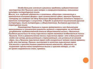 Особо большое значение в решении проблемы художественного
мастерства для Пушкина имел вопрос о совершенствовании, повышении
культуры литературного языка.
Мысль, т.е. глубокая идейность в сочетании, единстве с точностью и
краткостью языковой формы—вот эстетический идеал, принцип Пушкина,
которому он следовал как делу большого общенародного значения в теории и
практике литературы и искусства, в борьбе за развитие национальной русской
литературы, языка литературы и общественного, бытового русского ли-
тературного языка.
Новаторство Пушкина в лирике проявляется в его дальнейшем
проникновении в социальную сущность явлений и характеров, во всё более
углублённом «художественном анализе общественной жизни»,--Белинский.
Создание различных по типу лирических героев является особенностью поэзии
Пушкина. Если в романтической поэзии лирический герой—это в большинстве
своём сам автор, размышляющий и переживающий, или условный во многом
образ, то у Пушкина лирический герой либо конкретный человек своего времени,
либо это сам автор, Пушкин, выступает в качестве лирического героя.
Его мысли и чувства лишены романтической неясности, общности, но
выражают чрезвычайно конкретные мысли и чувства автора, и в то
же время современника эпохи, времени.
 