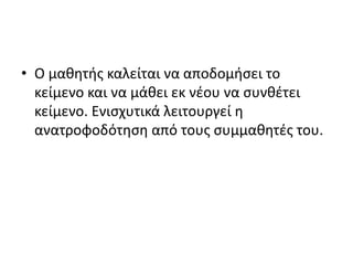 • Ο μαθητής καλείται να αποδομήσει το
κείμενο και να μάθει εκ νέου να συνθέτει
κείμενο. Ενισχυτικά λειτουργεί η
ανατροφοδότηση από τους συμμαθητές του.
 