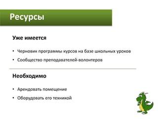 Ресурсы
Уже имеется
• Черновик программы курсов на базе школьных уроков
• Сообщество преподавателей-волонтеров
Необходимо
• Арендовать помещение
• Оборудовать его техникой
 