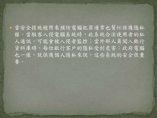  當安全措施被用來預防電腦犯罪通常也幫忙保護隱私
權。當駭客入侵電腦系統時，此系統合法使用者的私
人通訊，可能會被入侵者監控；當外部人員闖入銀行
資料庫時，每位銀行客戶的隱私受到危害；政府電腦
也一樣，就保護個人隱私來說，這些系統的安全很重
要。
 