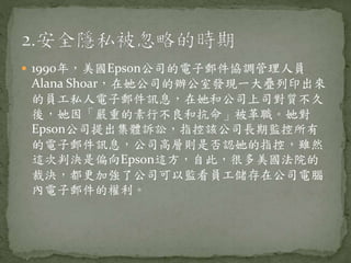  1990年，美國Epson公司的電子郵件協調管理人員
Alana Shoar，在她公司的辦公室發現一大疊列印出來
的員工私人電子郵件訊息，在她和公司上司對質不久
後，她因「嚴重的素行不良和抗命」被革職。她對
Epson公司提出集體訴訟，指控該公司長期監控所有
的電子郵件訊息，公司高層則是否認她的指控，雖然
這次判決是偏向Epson這方，自此，很多美國法院的
裁決，都更加強了公司可以監看員工儲存在公司電腦
內電子郵件的權利。
 
