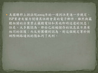  美國聯邦上訴法院2004年的一項判決更進一步規定，
ISP業者有權力閱讀其註冊會員的電子郵件。雖然與竊
聽相關的法案禁止竊聽電話和其他即時送達的訊息；
但是，大多數認為，那些已經被儲存的訊息並不具有
相同的保護；而反對團體則認為，對這個規定等於對
網際網路通訊的隱私判了死刑。
 