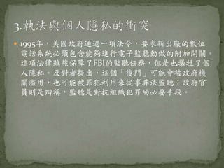  1995年，美國政府通過一項法令，要求新出廠的數位
電話系統必須包含能夠進行電子監聽動做的附加開關。
這項法律雖然保障了FBI的監聽任務，但是也犧牲了個
人隱私。反對者提出，這個「後門」可能會被政府機
關濫用，也可能被罪犯利用來從事非法監聽；政府官
員則是辯稱，監聽是對抗組織犯罪的必要手段。
 