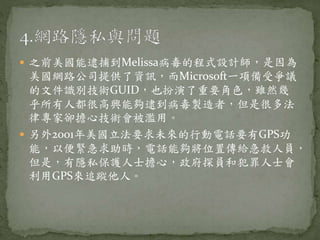  之前美國能逮捕到Melissa病毒的程式設計師，是因為
美國網路公司提供了資訊，而Microsoft一項備受爭議
的文件識別技術GUID，也扮演了重要角色，雖然幾
乎所有人都很高興能夠逮到病毒製造者，但是很多法
律專家卻擔心技術會被濫用。
 另外2001年美國立法要求未來的行動電話要有GPS功
能，以便緊急求助時，電話能夠將位置傳給急救人員，
但是，有隱私保護人士擔心，政府探員和犯罪人士會
利用GPS來追蹤他人。
 