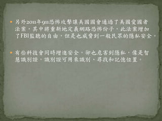  另外2011年911恐怖攻擊讓美國國會通過了美國愛國者
法案，其中將重新地定義網路恐怖份子，此法案增加
了FBI監聽的自由，但是也威脅到一般民眾的隱私安全。
 有些科技會同時增進安全，卻也危害到隱私，像是智
慧識別證，識別證可用來識別、尋找和記憶位置。
 