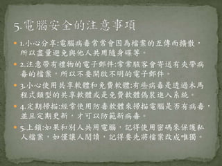  1.小心分享:電腦病毒常常會因為檔案的互傳而擴散，
所以盡量避免與他人共用隨身碟等。
 2.注意帶有禮物的電子郵件:常常駭客會寄送有夾帶病
毒的檔案，所以不要開啟不明的電子郵件。
 3.小心使用共享軟體和免費軟體:有些病毒是透過木馬
程式類型的共享軟體或是免費軟體偽裝進入系統。
 4.定期掃描:經常使用防毒軟體來掃描電腦是否有病毒，
並且定期更新，才可以防範新病毒。
 5.上鎖:如果和別人共用電腦，記得使用密碼來保護私
人檔案，如僅讓人閱讀，記得要先將檔案改成唯獨。
 