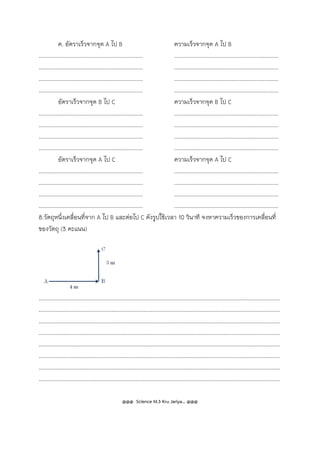 ค. อัตราเร็วจากจุด A ไป B ความเร็วจากจุด A ไป B
................................................................... ...................................................................
................................................................... ...................................................................
................................................................... ...................................................................
................................................................... ...................................................................
อัตราเร็วจากจุด B ไป C ความเร็วจากจุด B ไป C
................................................................... ...................................................................
................................................................... ...................................................................
................................................................... ...................................................................
................................................................... ...................................................................
อัตราเร็วจากจุด A ไป C ความเร็วจากจุด A ไป C
................................................................... ...................................................................
................................................................... ...................................................................
................................................................... ...................................................................
................................................................... ...................................................................
8.วัตถุหนึ่งเคลื่อนที่จาก A ไป B และต่อไป C ดังรูปใช้เวลา 10 วินาที จงหาความเร็วของการเคลื่อนที่
ของวัตถุ (3 คะแนน)
...........................................................................................................................................................
...........................................................................................................................................................
...........................................................................................................................................................
...........................................................................................................................................................
...........................................................................................................................................................
...........................................................................................................................................................
...........................................................................................................................................................
...........................................................................................................................................................
@@@ Science M.3 Kru Jariya… @@@
 
