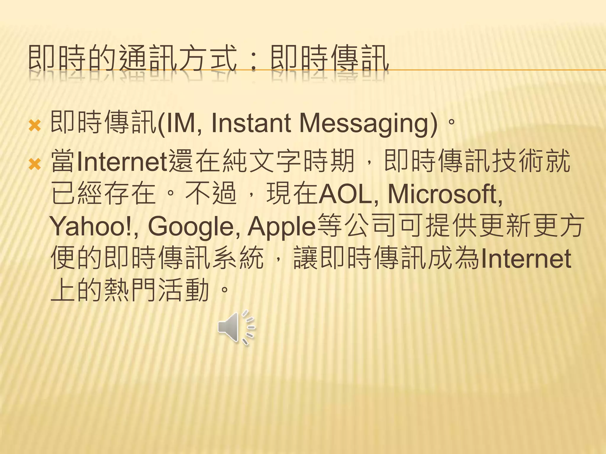 即時的通訊方式：即時傳訊
 即時傳訊(IM, Instant Messaging)。
 當Internet還在純文字時期，即時傳訊技術就
已經存在。不過，現在AOL, Microsoft,
Yahoo!, Google, Apple等公司可提供更新更方
便的即時傳訊系統，讓即時傳訊成為Internet
上的熱門活動。
 