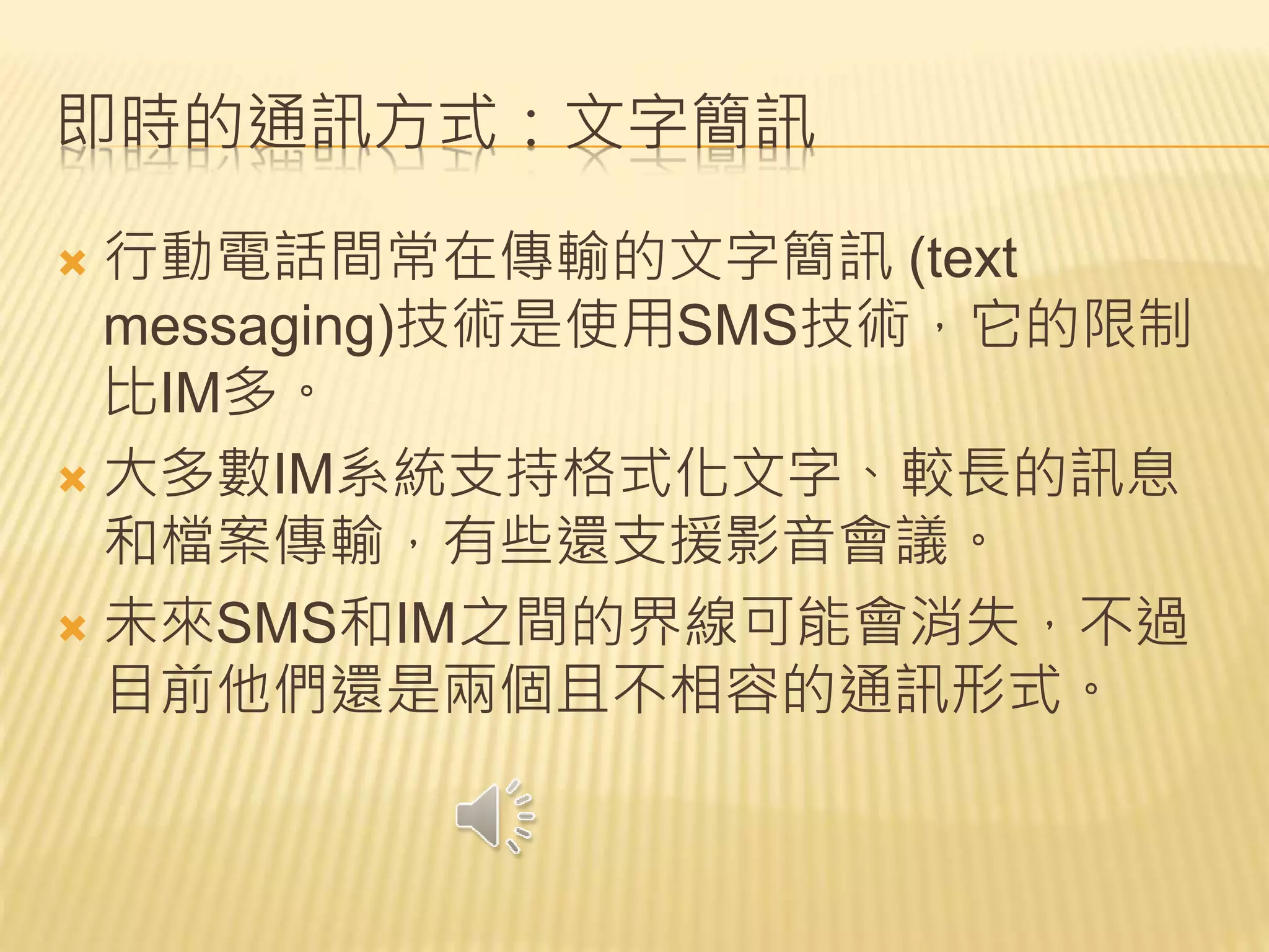 即時的通訊方式：文字簡訊
 行動電話間常在傳輸的文字簡訊 (text
messaging)技術是使用SMS技術，它的限制
比IM多。
 大多數IM系統支持格式化文字、較長的訊息
和檔案傳輸，有些還支援影音會議。
 未來SMS和IM之間的界線可能會消失，不過
目前他們還是兩個且不相容的通訊形式。
 