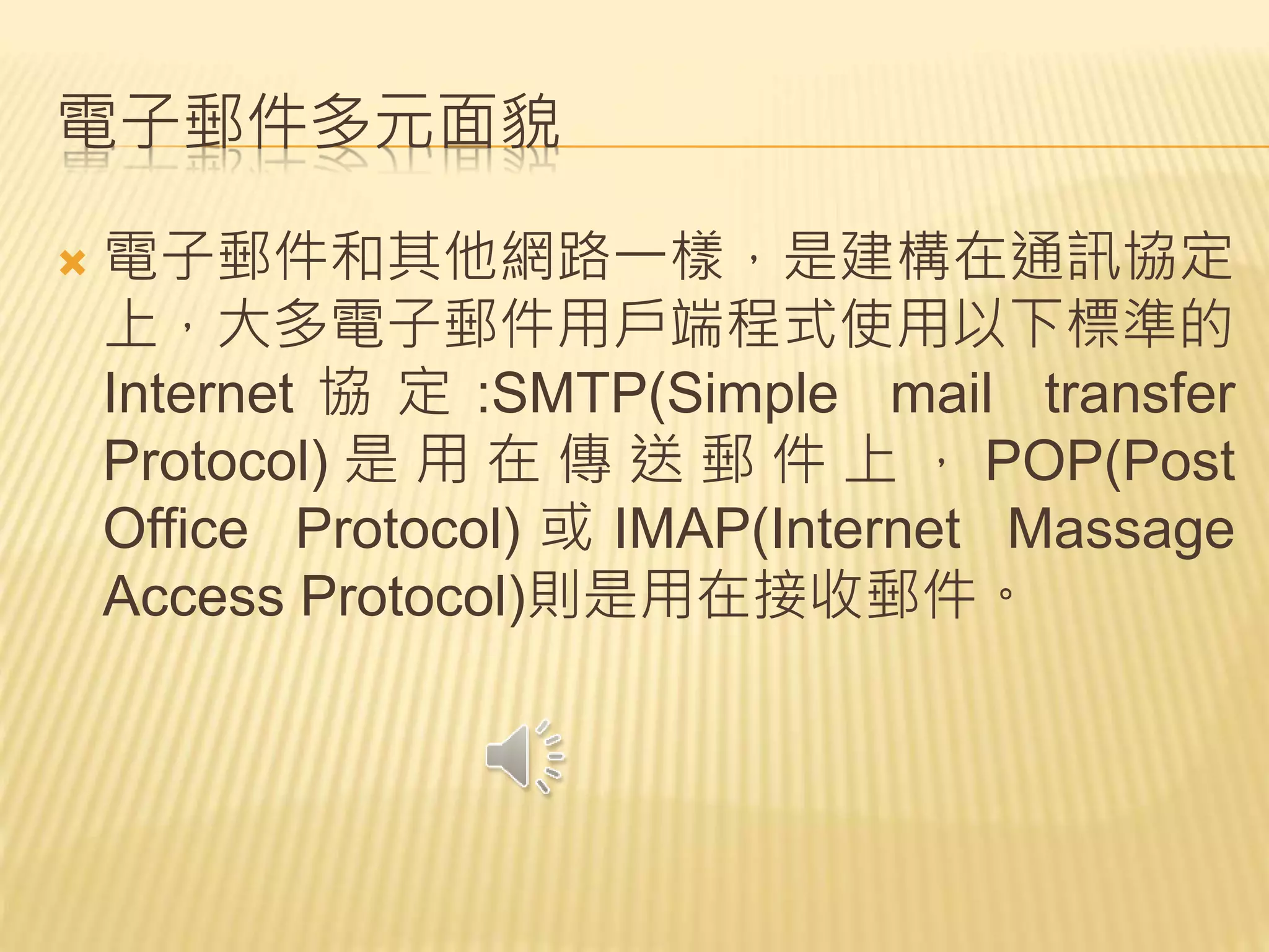 電子郵件多元面貌
 電子郵件和其他網路一樣，是建構在通訊協定
上，大多電子郵件用戶端程式使用以下標準的
Internet 協 定 :SMTP(Simple mail transfer
Protocol) 是 用 在 傳 送 郵 件 上 ， POP(Post
Office Protocol) 或 IMAP(Internet Massage
Access Protocol)則是用在接收郵件。
 