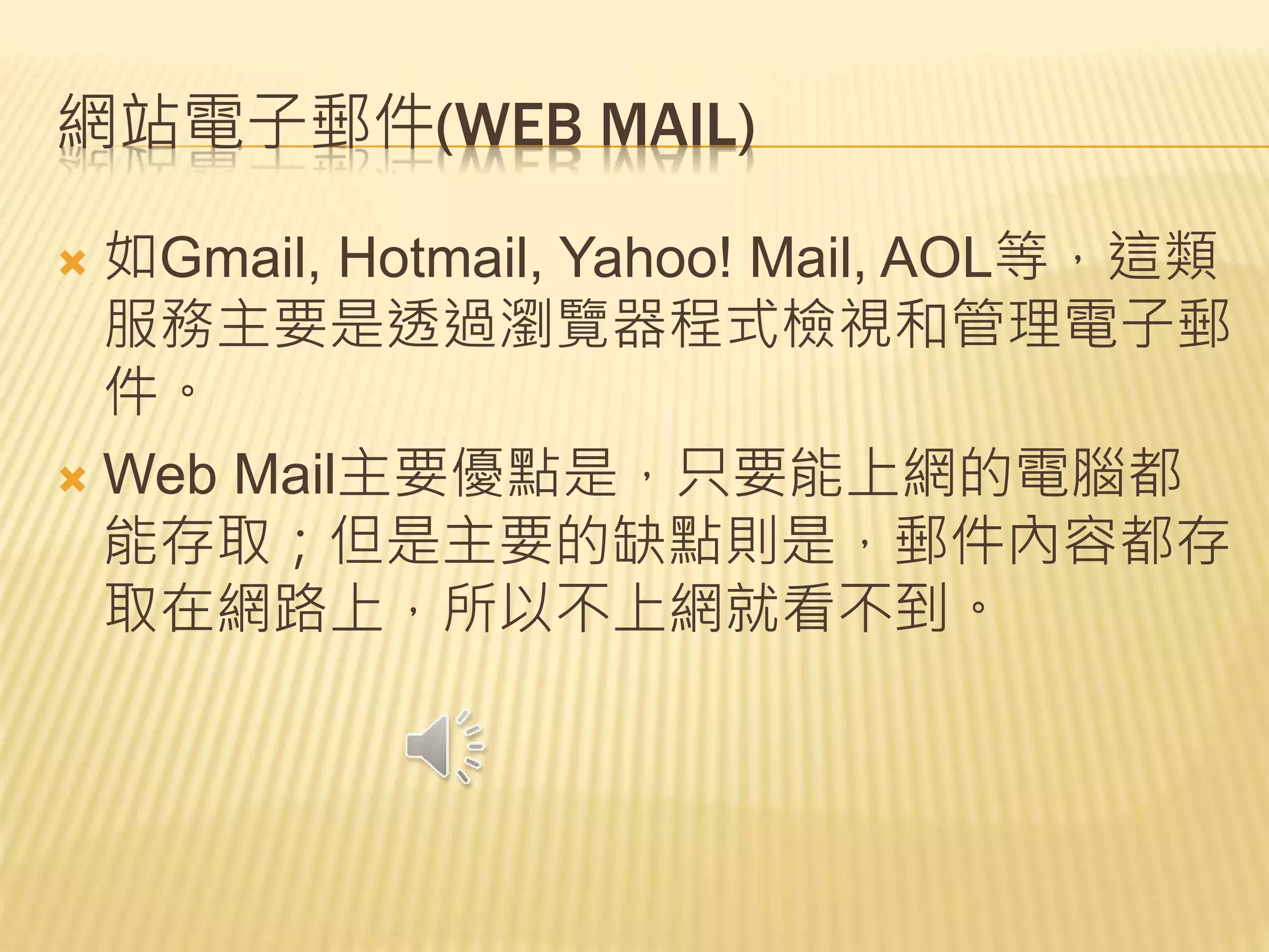 網站電子郵件(WEB MAIL)
 如Gmail, Hotmail, Yahoo! Mail, AOL等，這類
服務主要是透過瀏覽器程式檢視和管理電子郵
件。
 Web Mail主要優點是，只要能上網的電腦都
能存取；但是主要的缺點則是，郵件內容都存
取在網路上，所以不上網就看不到。
 