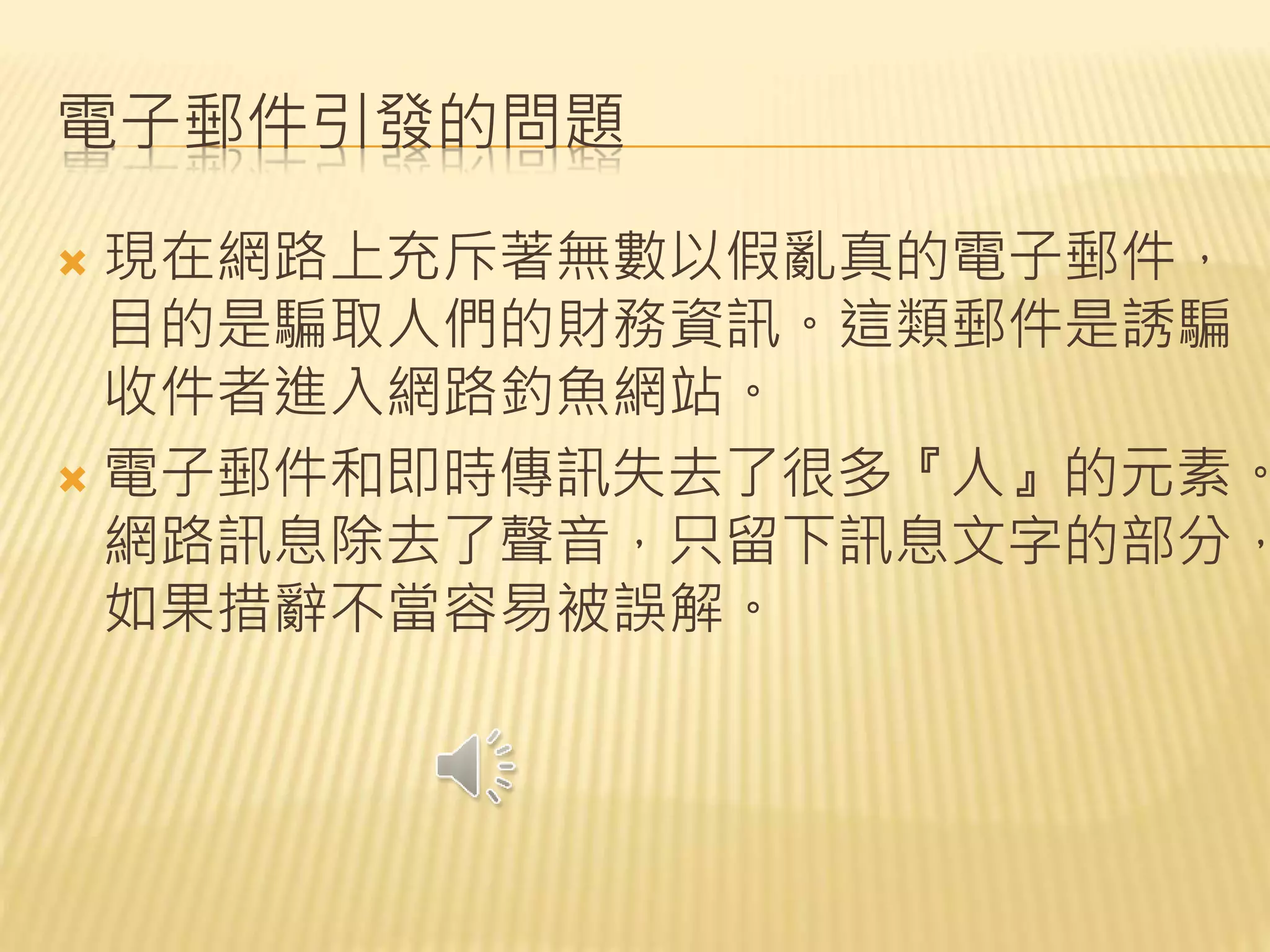 電子郵件引發的問題
 現在網路上充斥著無數以假亂真的電子郵件，
目的是騙取人們的財務資訊。這類郵件是誘騙
收件者進入網路釣魚網站。
 電子郵件和即時傳訊失去了很多『人』的元素。
網路訊息除去了聲音，只留下訊息文字的部分，
如果措辭不當容易被誤解。
 