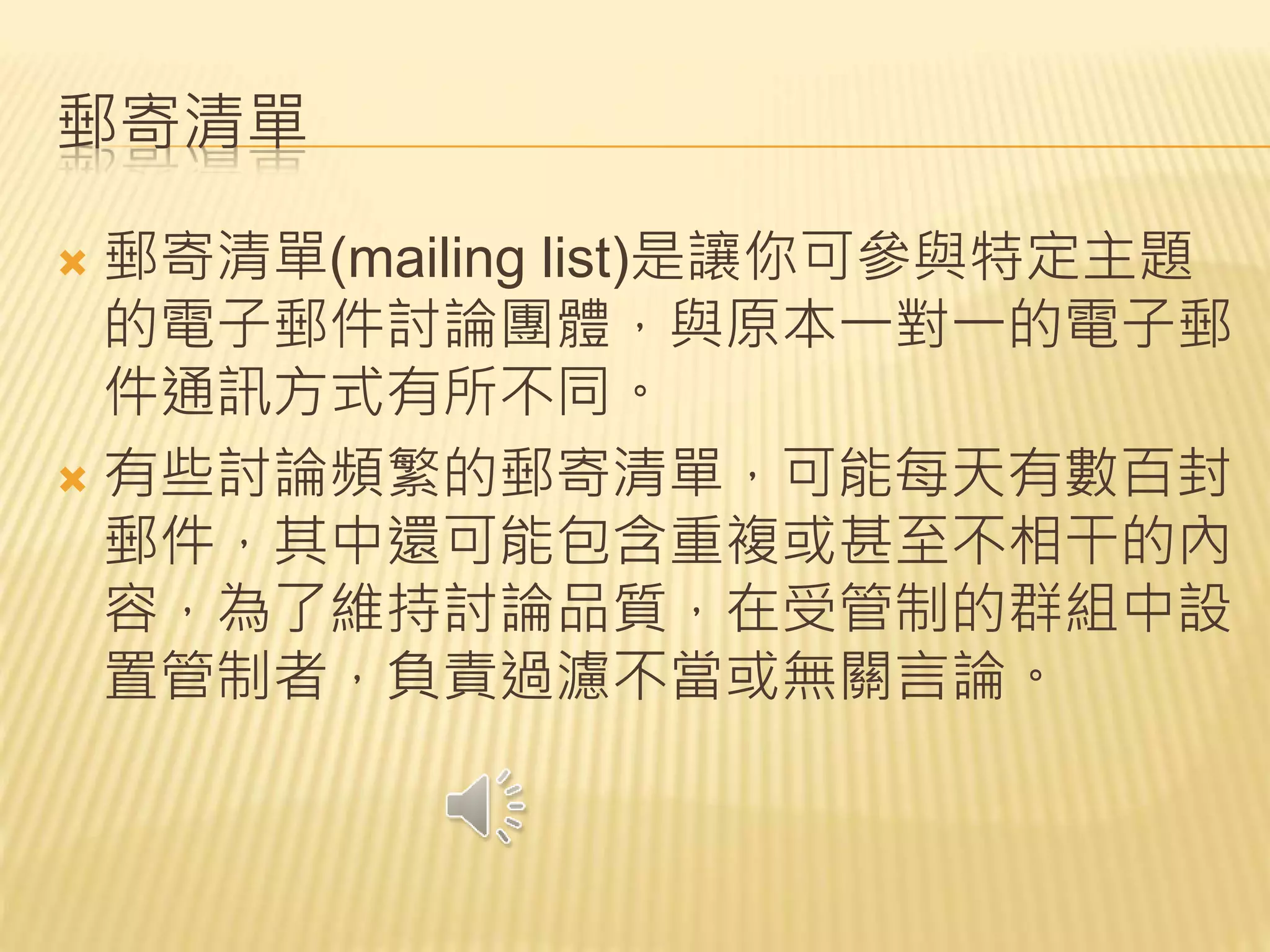 郵寄清單
 郵寄清單(mailing list)是讓你可參與特定主題
的電子郵件討論團體，與原本一對一的電子郵
件通訊方式有所不同。
 有些討論頻繁的郵寄清單，可能每天有數百封
郵件，其中還可能包含重複或甚至不相干的內
容，為了維持討論品質，在受管制的群組中設
置管制者，負責過濾不當或無關言論。
 