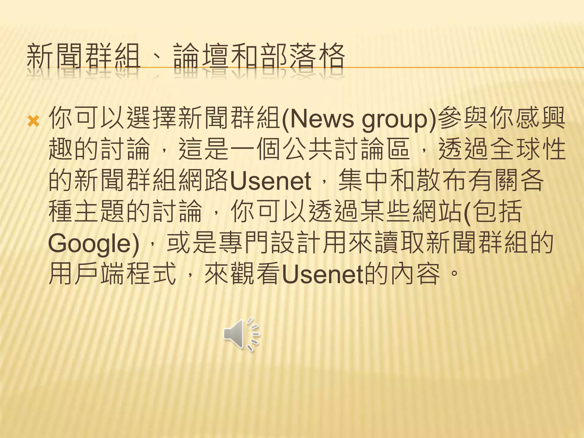 新聞群組、論壇和部落格
 你可以選擇新聞群組(News group)參與你感興
趣的討論，這是一個公共討論區，透過全球性
的新聞群組網路Usenet，集中和散布有關各
種主題的討論，你可以透過某些網站(包括
Google)，或是專門設計用來讀取新聞群組的
用戶端程式，來觀看Usenet的內容。
 