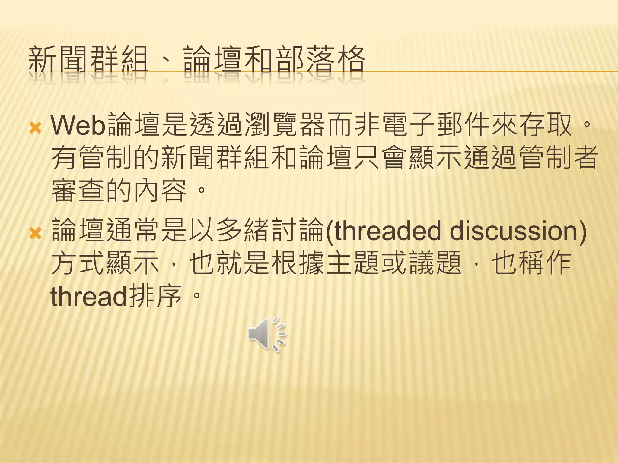 新聞群組、論壇和部落格
 Web論壇是透過瀏覽器而非電子郵件來存取。
有管制的新聞群組和論壇只會顯示通過管制者
審查的內容。
 論壇通常是以多緒討論(threaded discussion)
方式顯示，也就是根據主題或議題，也稱作
thread排序。
 