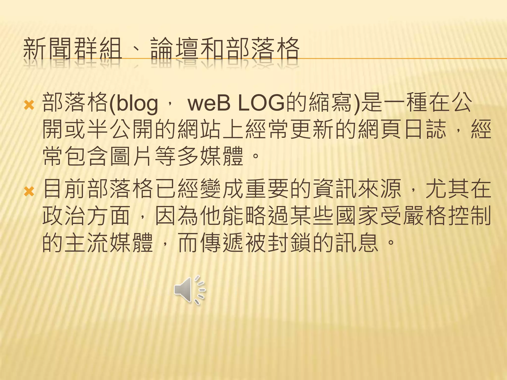 新聞群組、論壇和部落格
 部落格(blog， weB LOG的縮寫)是一種在公
開或半公開的網站上經常更新的網頁日誌，經
常包含圖片等多媒體。
 目前部落格已經變成重要的資訊來源，尤其在
政治方面，因為他能略過某些國家受嚴格控制
的主流媒體，而傳遞被封鎖的訊息。
 