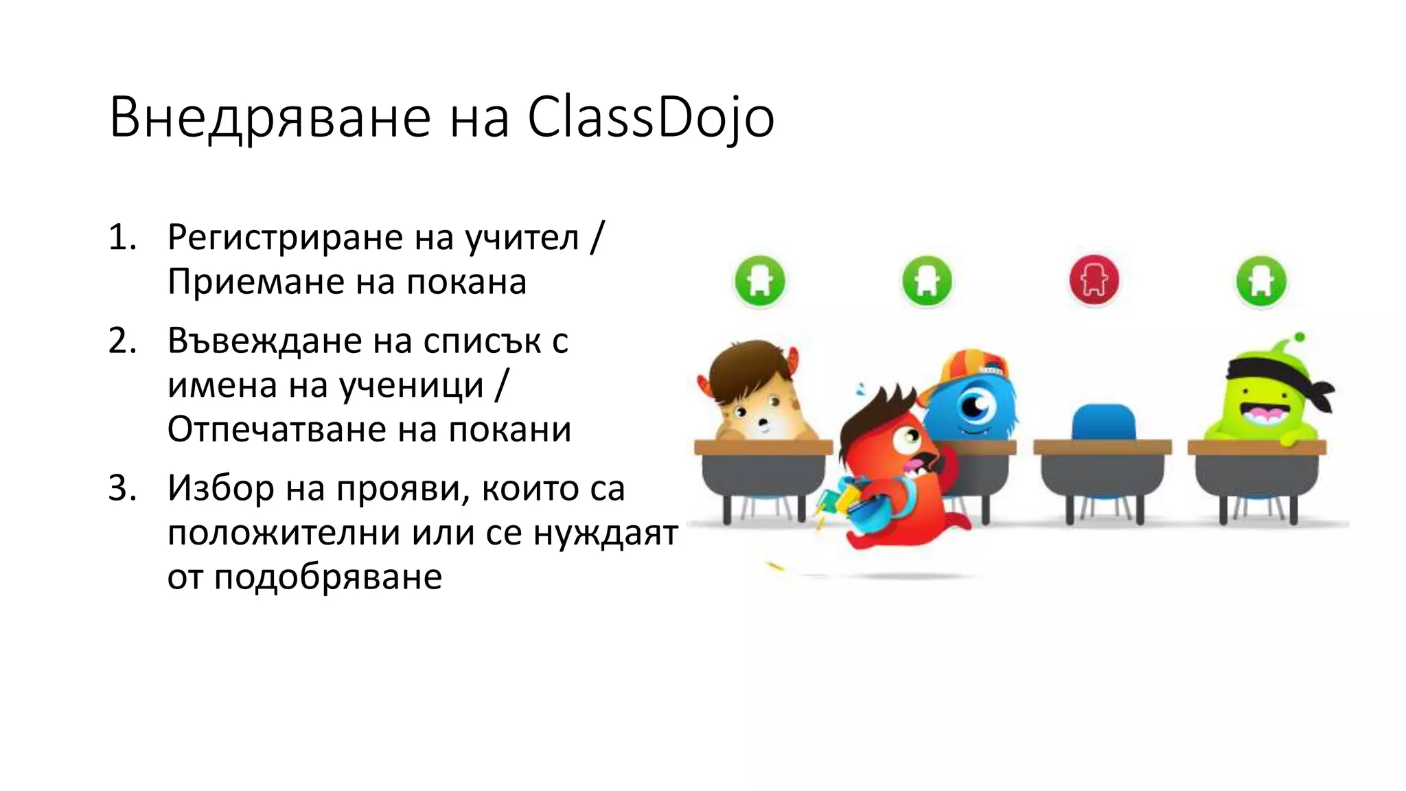 Внедряване на ClassDojo
1. Регистриране на учител /
Приемане на покана
2. Въвеждане на списък с
имена на ученици /
Отпечатване на покани
3. Избор на прояви, които са
положителни или се нуждаят
от подобряване
 