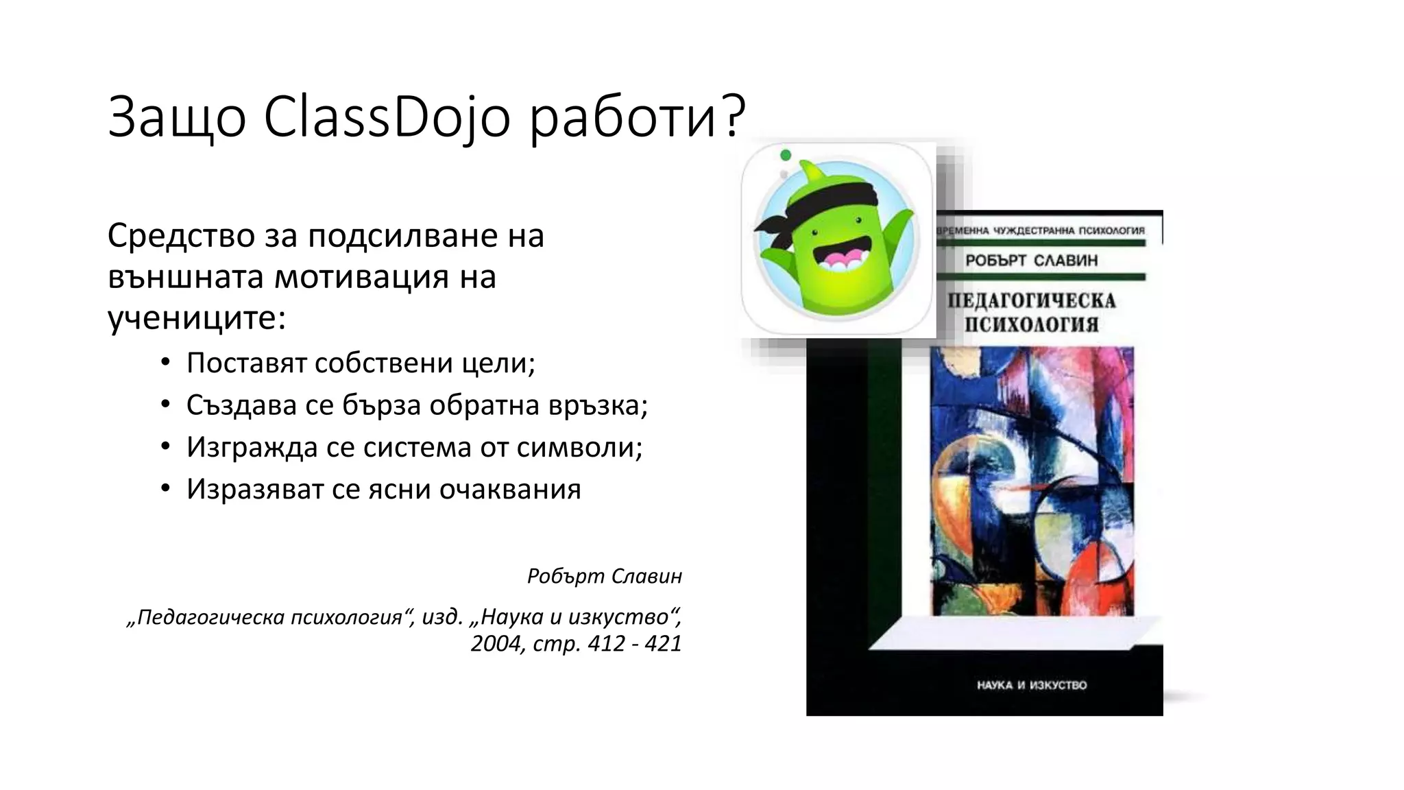 Защо ClassDojo работи?
Средство за подсилване на
външната мотивация на
учениците:
• Поставят собствени цели;
• Създава се бърза обратна връзка;
• Изгражда се система от символи;
• Изразяват се ясни очаквания
Робърт Славин
„Педагогическа психология“, изд. „Наука и изкуство“,
2004, стр. 412 - 421
 