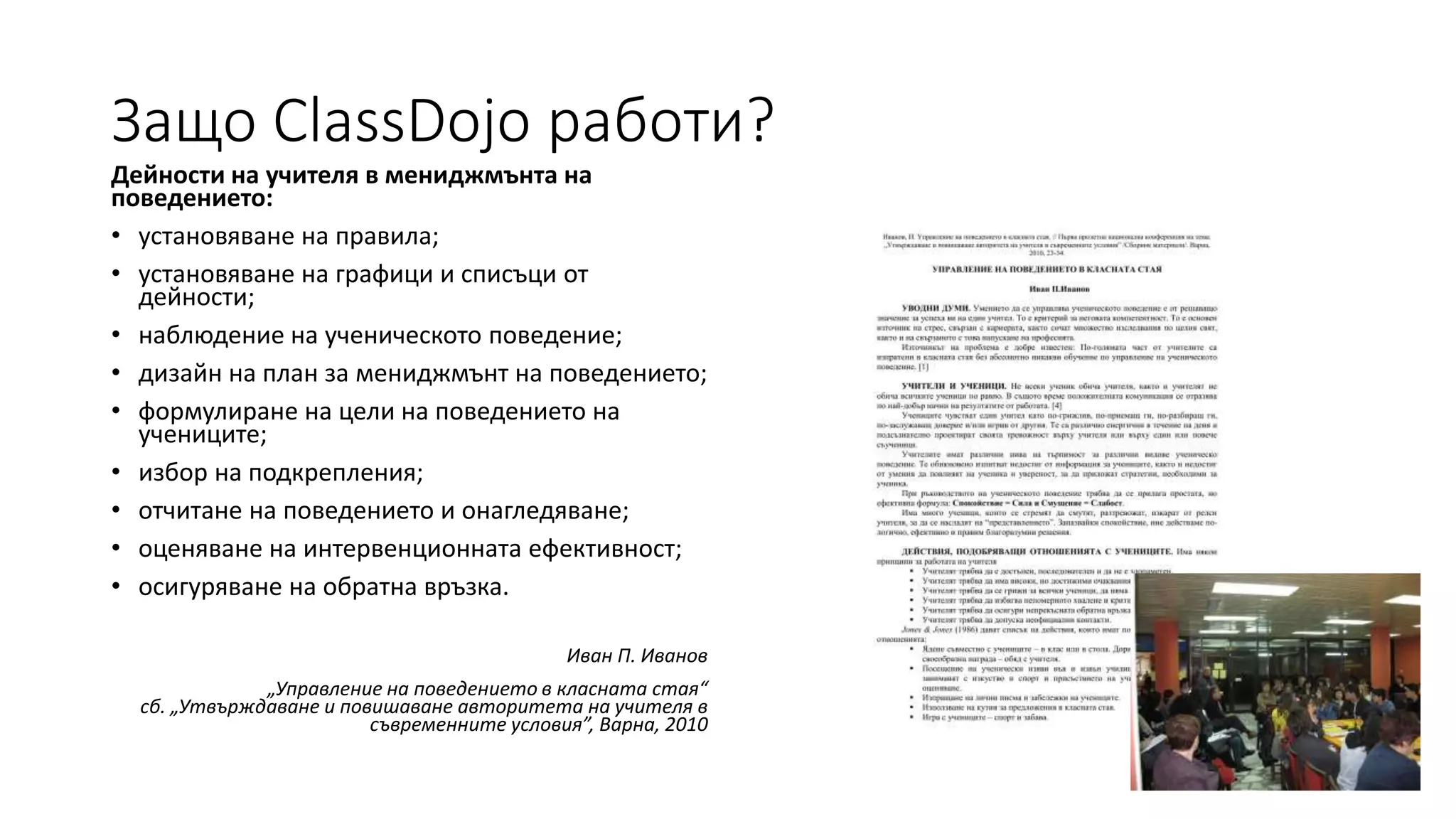 Защо ClassDojo работи?
Дейности на учителя в мениджмънта на
поведението:
• установяване на правила;
• установяване на графици и списъци от
дейности;
• наблюдение на ученическото поведение;
• дизайн на план за мениджмънт на поведението;
• формулиране на цели на поведението на
учениците;
• избор на подкрепления;
• отчитане на поведението и онагледяване;
• оценяване на интервенционната ефективност;
• осигуряване на обратна връзка.
Иван П. Иванов
„Управление на поведението в класната стая“
сб. „Утвърждаване и повишаване авторитета на учителя в
съвременните условия”, Варна, 2010
 