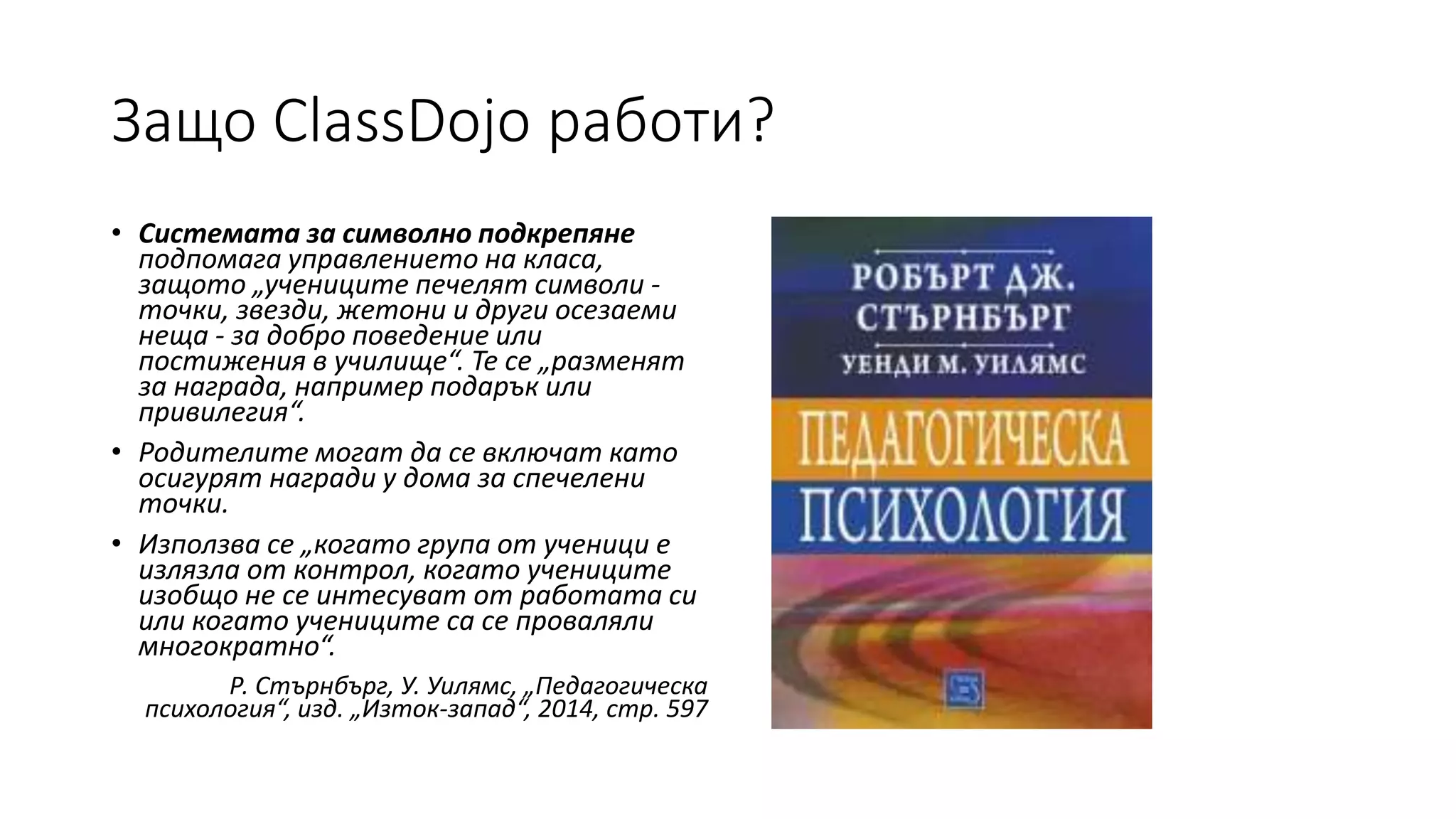 Защо ClassDojo работи?
• Системата за символно подкрепяне
подпомага управлението на класа,
защото „учениците печелят символи -
точки, звезди, жетони и други осезаеми
неща - за добро поведение или
постижения в училище“. Те се „разменят
за награда, например подарък или
привилегия“.
• Родителите могат да се включат като
осигурят награди у дома за спечелени
точки.
• Използва се „когато група от ученици е
излязла от контрол, когато учениците
изобщо не се интесуват от работата си
или когато учениците са се проваляли
многократно“.
Р. Стърнбърг, У. Уилямс, „Педагогическа
психология“, изд. „Изток-запад“, 2014, стр. 597
 