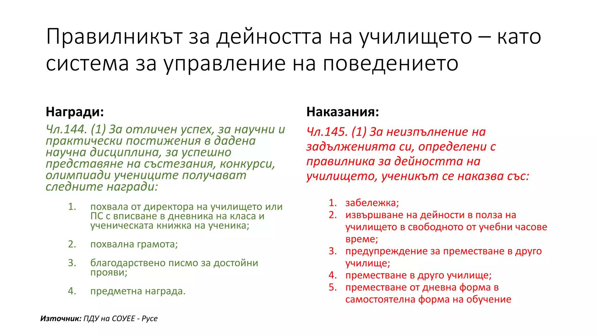 Правилникът за дейността на училището – като
система за управление на поведението
Награди:
Чл.144. (1) За отличен успех, за научни и
практически постижения в дадена
научна дисциплина, за успешно
представяне на състезания, конкурси,
олимпиади учениците получават
следните награди:
1. похвала от директора на училището или
ПС с вписване в дневника на класа и
ученическата книжка на ученика;
2. похвална грамота;
3. благодарствено писмо за достойни
прояви;
4. предметна награда.
Наказания:
Чл.145. (1) За неизпълнение на
задълженията си, определени с
правилника за дейността на
училището, ученикът се наказва със:
1. забележка;
2. извършване на дейности в полза на
училището в свободното от учебни часове
време;
3. предупреждение за преместване в друго
училище;
4. преместване в друго училище;
5. преместване от дневна форма в
самостоятелна форма на обучение
Източник: ПДУ на СОУЕЕ - Русе
 