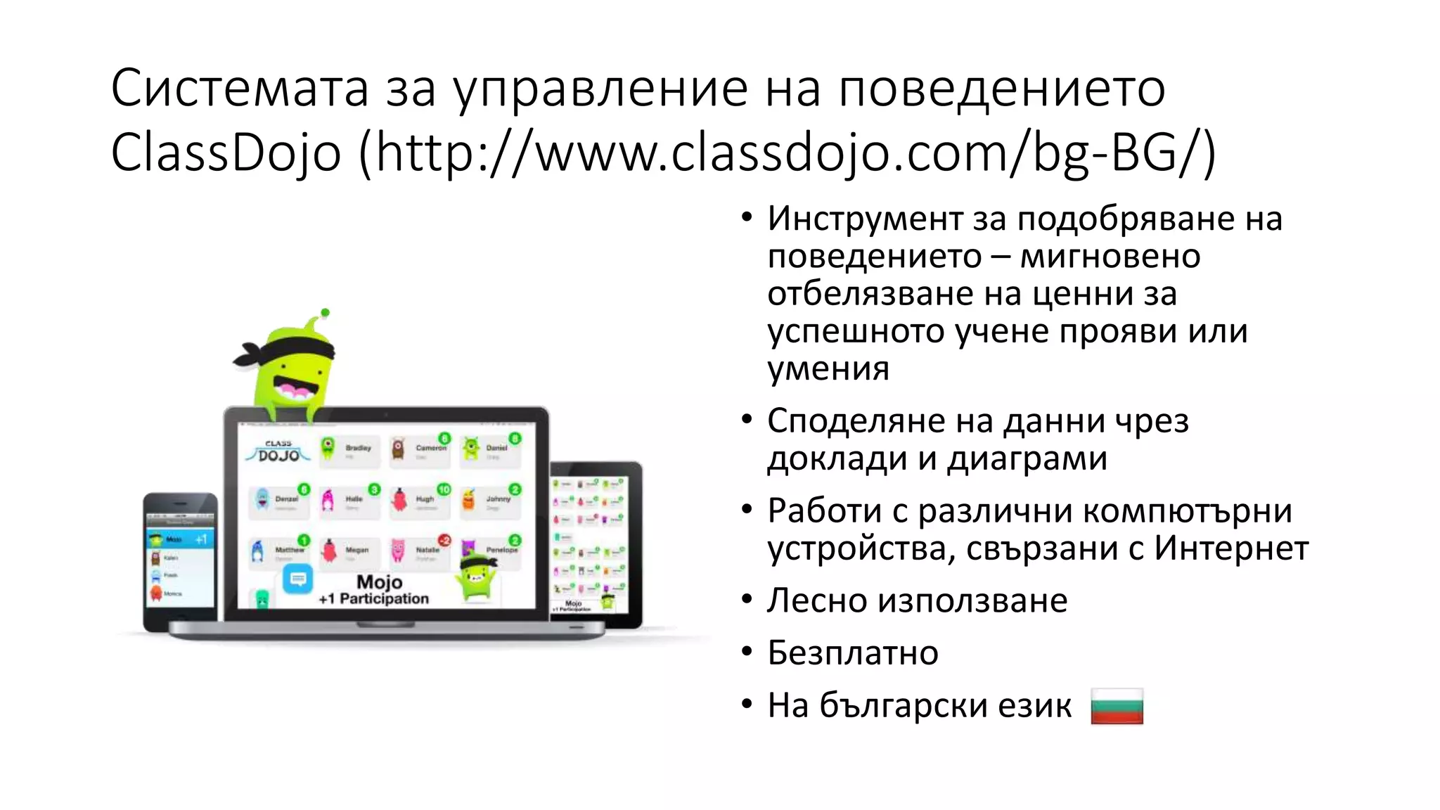 Системата за управление на поведението
ClassDojo (http://www.classdojo.com/bg-BG/)
• Инструмент за подобряване на
поведението – мигновено
отбелязване на ценни за
успешното учене прояви или
умения
• Споделяне на данни чрез
доклади и диаграми
• Работи с различни компютърни
устройства, свързани с Интернет
• Лесно използване
• Безплатно
• На български език
 