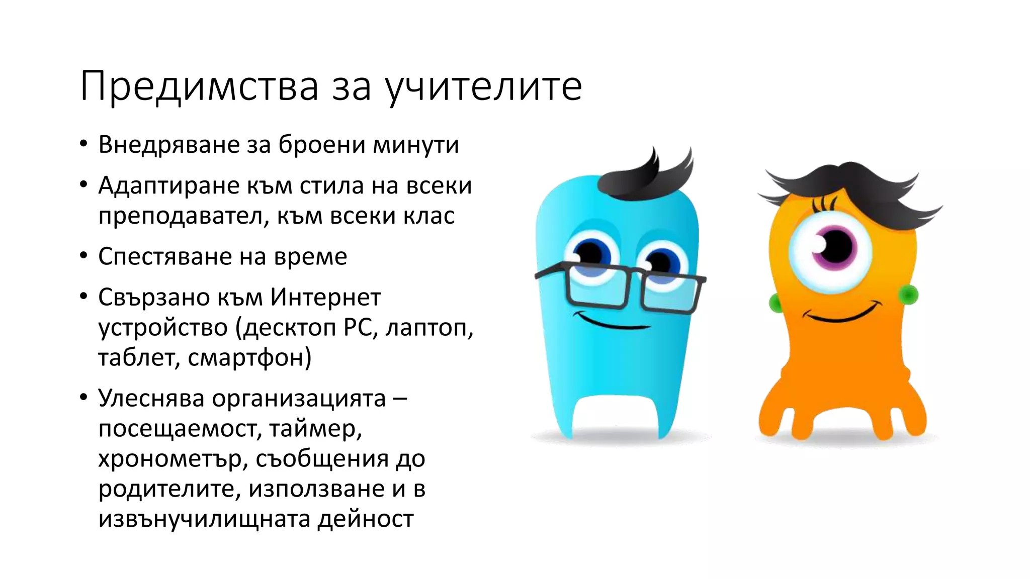 Предимства за учителите
• Внедряване за броени минути
• Адаптиране към стила на всеки
преподавател, към всеки клас
• Спестяване на време
• Свързано към Интернет
устройство (десктоп РС, лаптоп,
таблет, смартфон)
• Улеснява организацията –
посещаемост, таймер,
хронометър, съобщения до
родителите, използване и в
извънучилищната дейност
 