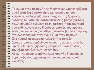 Το κλίμα στην περιοχή της Μεσογείου χαρακτηρίζεται
από ζεστά ξηρά καλοκαίρια και υγρούς ήπιους
χειμώνες, αλλά φημίζεται επίσης για τις ξαφνικές
αλλαγές του από τις καταρρακτώδεις βροχές ή τους
πολύ ισχυρούς ανέμους (π.χ. σιρόκος, τραμουντάνα)
που εκδηλώνονται σε διάφορες εποχές του χρόνου.
Αυτές οι κλιματικές συνθήκες ασκούν βαθιά επίδραση
στη βλάστηση και στην άγρια ζωή στην περιοχή.
Στο τυπικό μεσογειακό κλίμα οι πιο πολλές
βροχοπτώσεις συμβαίνουν στους τρεις χειμερινούς
μήνες. Οι μήνες ξηρασίας μπορεί να είναι πολλοί , με
την εξαίρεση θερινών καταιγίδων.
Λόγω της παρατεταμένης καλοκαιρινής ξηρασίας οι
πυρκαγιές είναι χαρακτηριστικό του μεσογειακού
κλίματος.
 