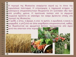 Η περιοχή της Μεσογείου αναφέρεται συχνά ως το λίκνο του
ευρωπαϊκού πολιτισμού. Η κτηνοτροφία, η παραγωγή σιτηρών, η
καλλιέργεια οπωροκηπευτικών θεωρούνται ότι ξεκίνησαν εδώ πριν
από χιλιάδες χρόνια. Η προέλευση πολλών από τα σημερινά
γεωργικά προϊόντα σε ολόκληρο τον κόσμο βρίσκεται επίσης στη
περιοχή της Μεσογείου.
Η κριθή, ο σίτος, η βρώμη, η ελιά, το αμπέλι, η αμυγδαλιά, η συκιά, η
χουρμαδιά, η μπιζελιά και άλλα αναρίθμητα οπωροκηπευτικά, καθώς
και θεραπευτικά και αρωματικά βότανα, προέρχονται από άγρια
φυτά που απαντούν στην περιοχή.
 