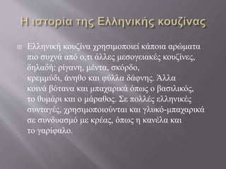  Ελληνική κουζίνα χρησιμοποιεί κάποια αρώματα
πιο συχνά από ο,τι άλλες μεσογειακές κουζίνες,
δηλαδή: ρίγανη, μέντα, σκόρδο,
κρεμμύδι, άνηθο και φύλλα δάφνης. Άλλα
κοινά βότανα και μπαχαρικά όπως ο βασιλικός,
το θυμάρι και ο μάραθος. Σε πολλές ελληνικές
συνταγές, χρησιμοποιούνται και γλυκό-μπαχαρικά
σε συνδυασμό με κρέας, όπως η κανέλα και
το γαρίφαλο.
 