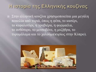  Στην ελληνική κουζίνα χρησιμοποιείται μια μεγάλη
ποικιλία από τυριά, όπως η φέτα, το κασέρι,
το κεφαλοτύρι, η γραβιέρα, η φορμαέλα,
το ανθότυρο, το μετσοβόνε, η μυζήθρα, το
τυρομάλαμα και το χαλούμι(κυρίως στην Κύπρο).
 